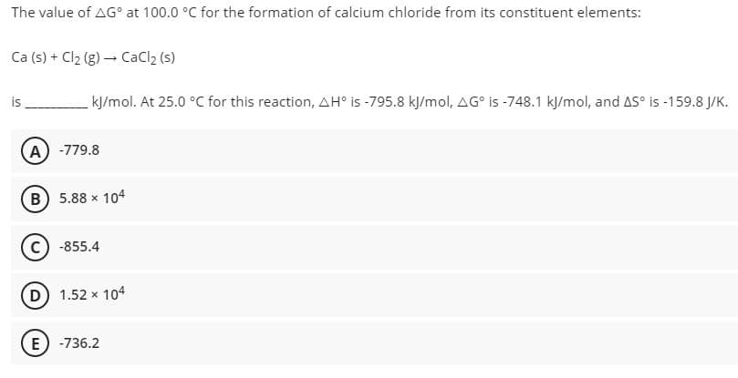 The value of AG° at 100.0 °C for the formation of calcium chloride from its constituent elements:
Ca (s) + Cl2 (g) – CaCl2 (s)
is
kJ/mol. At 25.0 °C for this reaction, AH° is -795.8 kJ/mol, AG° is -748.1 kJ/mol, and AS° is -159.8 J/K.
(A) -779.8
(B) 5.88 x 104
c) -855.4
D 1.52 x 104
E) -736.2
