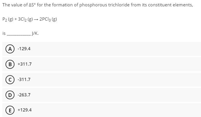 The value of AS° for the formation of phosphorous trichloride from its constituent elements,
P2 (g) + 3C12 (g) – 2PCI3 (g)
is
ЈУк.
A) -129.4
B) +311.7
-311.7
D) -263.7
E) +129.4
