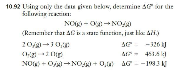 10.92 Using only the data given below, determine AG for the
following reaction:
NO(g) + O(g) –→NO>(g)
(Remember that AG is a state function, just like AH.)
2 0,(g)→3 O2(g)
AG° =
- 326 kJ
O>(g) →2 O(g)
AG°
463.6 kJ
NO(g) + O3(g) → NO2(g) + O¿(g) AG° = -198.3 kJ
