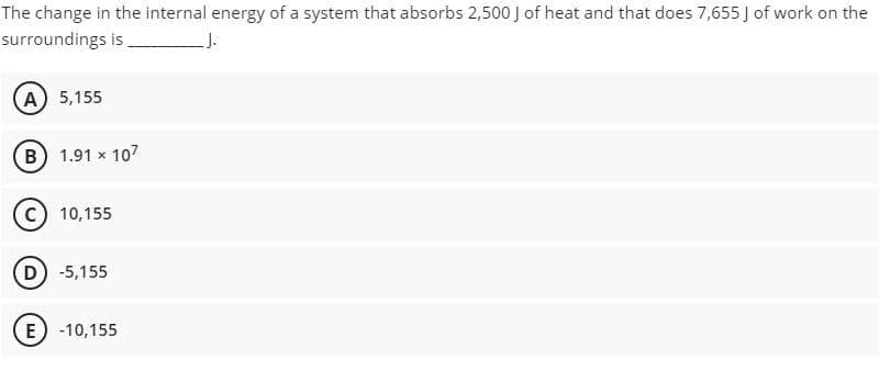 The change in the internal energy of a system that absorbs 2,500 J of heat and that does 7,655 J of work on the
surroundings is,
A 5,155
B 1.91 x 107
c) 10,155
D) -5,155
E) -10,155
