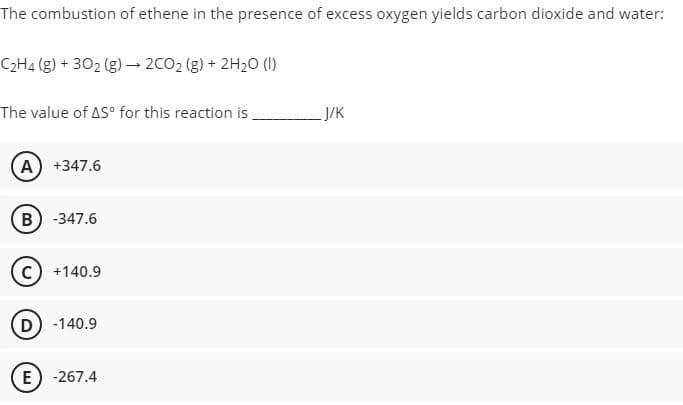 The combustion of ethene in the presence of excess oxygen yields carbon dioxide and water:
C2H4 (g) + 302 (g) – 2CO2 (g) + 2H20 (I)
The value of AS° for this reaction is.
ук
(A) +347.6
B) -347.6
+140.9
D) -140.9
E) -267.4
