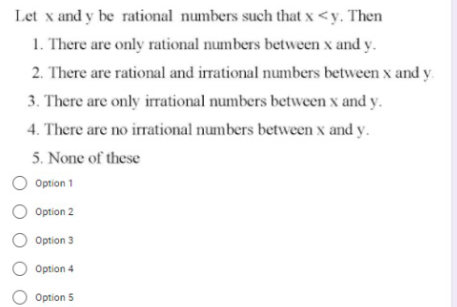 Let x and y be rational numbers such that x <y. Then
1. There are only rational numbers between x and y.
2. There are rational and irrational numbers between x and y.
3. There are only irrational numbers between x and y.
4. There are no irrational numbers between x and y.
5. None of these
Option 1
O Option 2
Option 3
Option 4
Option 5
