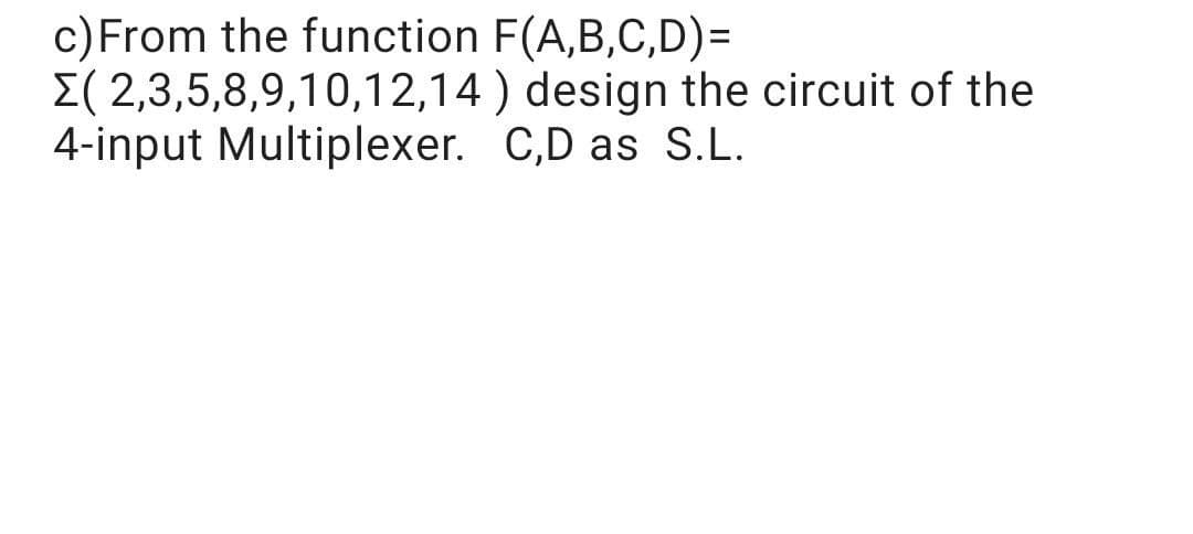 c)From the function F(A,B,C,D)=
E( 2,3,5,8,9,10,12,14 ) design the circuit of the
4-input Multiplexer. C,D as S.L.
