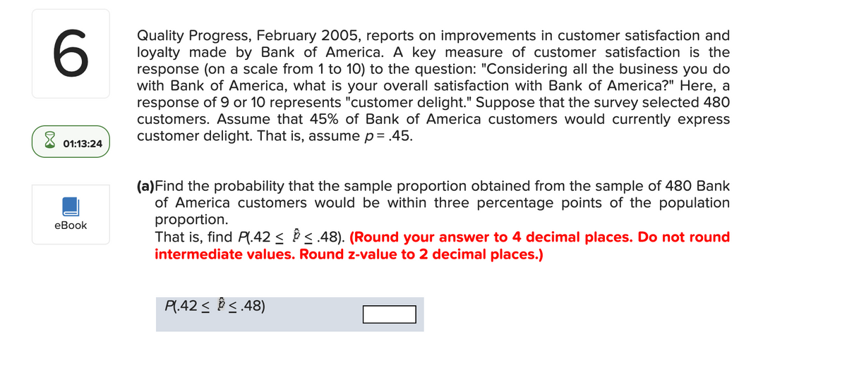 6
X
01:13:24
eBook
Quality Progress, February 2005, reports on improvements in customer satisfaction and
loyalty made by Bank of America. A key measure of customer satisfaction is the
response (on a scale from 1 to 10) to the question: "Considering all the business you do
with Bank of America, what is your overall satisfaction with Bank of America?" Here, a
response of 9 or 10 represents "customer delight." Suppose that the survey selected 480
customers. Assume that 45% of Bank of America customers would currently express
customer delight. That is, assume p = .45.
(a) Find the probability that the sample proportion obtained from the sample of 480 Bank
of America customers would be within three percentage points of the population
proportion.
That is, find P(.42 ≤ § ≤ .48). (Round your answer to 4 decimal places. Do not round
intermediate values. Round z-value to 2 decimal places.)
P(.42 ≤ ≤.48)