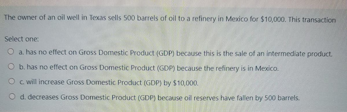 The owner of an oil well in Texas sells 500 barrels of oil to a refinery in Mexico for $10,000. This transaction
Select one:
O a. has no effect on Gross Domestic Product (GDP) because this is the sale of an intermediate product.
O b. has no effect on Gross Domestic Product (GDP) because the refinery is in Mexico.
O C. will increase Gross Domestic Product (GDP) by $10,000.
d. decreases Gross Domestic Product (GDP) because oil reserves have fallen by 500 barrels.
