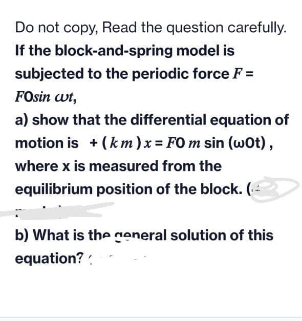 Do not copy, Read the question carefully.
If the block-and-spring model is
subjected to the periodic force F =
FOsin wt,
a) show that the differential equation of
motion is + (km)x FO m sin (wot),
where x is measured from the
equilibrium position of the block. (-
b) What is the general solution of this
equation? :
