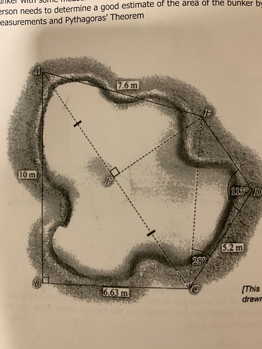 erson needs to determine a good estimate of the area of the bunker by
easurements and Pythagoras' Theorem
7.6 m
E
10 m
113 D
5.2 m
289
B
6.63 m
(This
drawr
