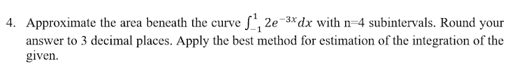 4. Approximate the area beneath the curve f, 2e-3*dx with n=4 subintervals. Round your
answer to 3 decimal places. Apply the best method for estimation of the integration of the
given.
