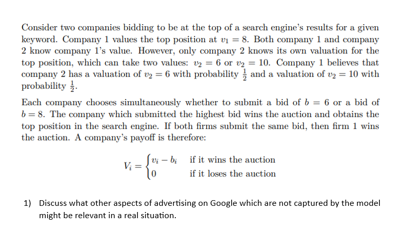 Consider two companies bidding to be at the top of a search engine's results for a given
keyword. Company 1 values the top position at v₁ = 8. Both company 1 and company
2 know company 1's value. However, only company 2 knows its own valuation for the
top position, which can take two values: v₂ = 6 or v2 = 10. Company 1 believes that
company 2 has a valuation of v₂ = 6 with probability and a valuation of v₂ = 10 with
probability.
Each company chooses simultaneously whether to submit a bid of b = 6 or a bid of
b = 8. The company which submitted the highest bid wins the auction and obtains the
top position in the search engine. If both firms submit the same bid, then firm 1 wins
the auction. A company's payoff is therefore:
Vi
=
0
bi if it wins the auction
if it loses the auction
1) Discuss what other aspects of advertising on Google which are not captured by the model
might be relevant in a real situation.