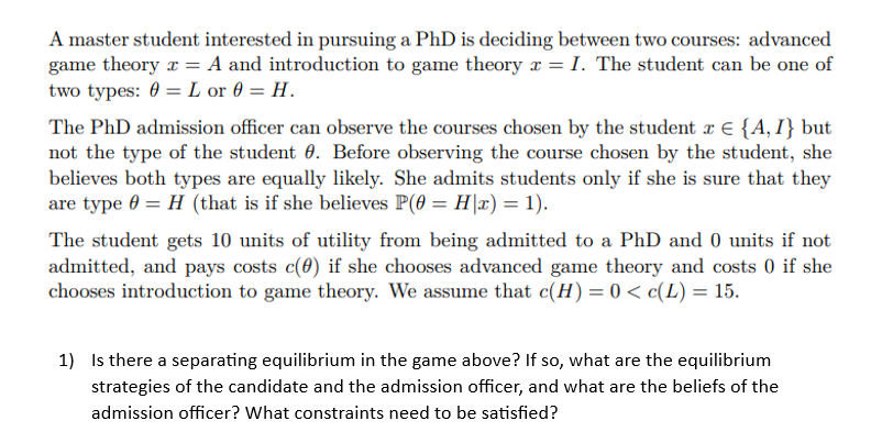 A master student interested in pursuing a PhD is deciding between two courses: advanced
game theory x = A and introduction to game theory x = I. The student can be one of
two types: 0= L or 0= H.
The PhD admission officer can observe the courses chosen by the student x = {A, I} but
not the type of the student 0. Before observing the course chosen by the student, she
believes both types are equally likely. She admits students only if she is sure that they
are type 0 = H (that is if she believes P(0 = H|x) = 1).
The student gets 10 units of utility from being admitted to a PhD and 0 units if not
admitted, and pays costs c(0) if she chooses advanced game theory and costs 0 if she
chooses introduction to game theory. We assume that c(H) = 0 < c(L) = 15.
1) Is there a separating equilibrium in the game above? If so, what are the equilibrium
strategies of the candidate and the admission officer, and what are the beliefs of the
admission officer? What constraints need to be satisfied?