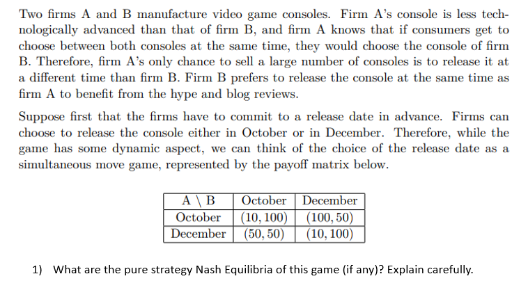 Two firms A and B manufacture video game consoles. Firm A's console is less tech-
nologically advanced than that of firm B, and firm A knows that if consumers get to
choose between both consoles at the same time, they would choose the console of firm
B. Therefore, firm A's only chance to sell a large number of consoles is to release it at
a different time than firm B. Firm B prefers to release the console at the same time as
firm A to benefit from the hype and blog reviews.
Suppose first that the firms have to commit to a release date in advance. Firms can
choose to release the console either in October or in December. Therefore, while the
game has some dynamic aspect, we can think of the choice of the release date as a
simultaneous move game, represented by the payoff matrix below.
AB October
October (10, 100)
December (50, 50)
December
(100, 50)
(10, 100)
1) What are the pure strategy Nash Equilibria of this game (if any)? Explain carefully.