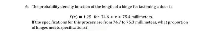 6. The probability density function of the length of a hinge for fastening a door is
f(x) = 1.25 for 74.6 <x < 75.4 millimeters.
If the specifications for this process are from 74.7 to 75.3 millimeters, what proportion
of hinges meets specifications?
