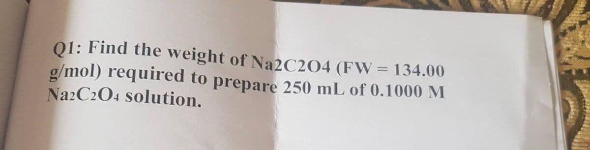 01: Find the weight of Na2C2O4 (FW= 134.00
g/mol) required to prepare 250 mL of 0.1000 M
Na2C204 solution.
