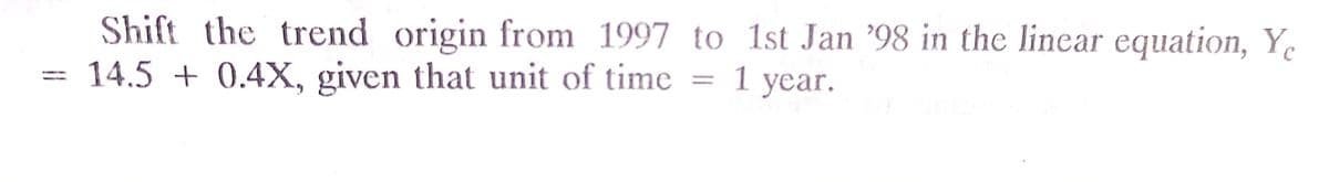 Shift the trend origin from 1997 to 1st Jan '98 in the linear equation, Y.
14.5 + 0.4X, given that unit of time
1 уear.
%3D
