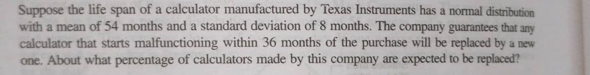 Suppose the life span of a calculator manufactured by Texas Instruments has a normal distribution
with a mean of 54 months and a standard deviation of 8 months. The company guarantees that any
calculator that starts malfunctioning within 36 months of the purchase will be replaced by a new
one. About what percentage of calculators made by this company are expected to be replaced?