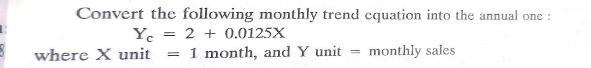 Convert the following monthly trend equation into the annual one :
Yc
2 + 0.0125X
where X unit
= 1 month, and Y unit
monthly sales
