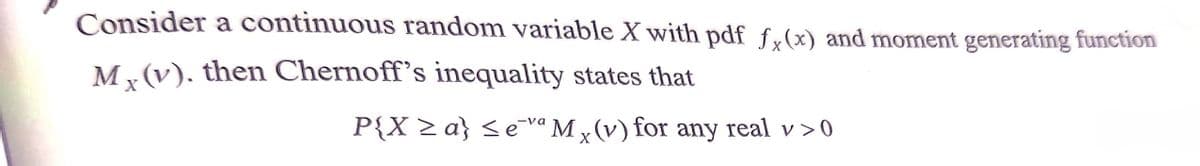 Consider a continuous random variable X with pdf f,(x) and moment generating function
M, (v). then Chernoff's inequality states that
P{X >a} <evª M(v) for any real v>0

