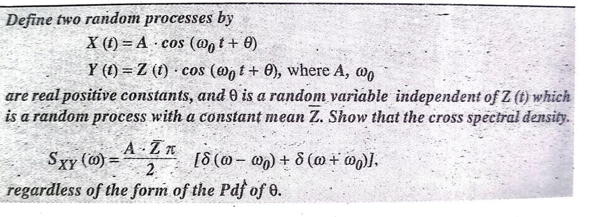 Define two random processes by
X (1) = A cos (@nt+ 0)
Y (t) = Z (t) · cos (@, t + 0), where A, on
are real positive constants, and 0 is a random variable independent of Z (t) which
is a random process with a constant mean Z. Show that the cross spectral density.
A Zn
2
regardless of the form of the Pdf of 0.
Sxy (m) =
(Co +0)g + (m - 0)g]
