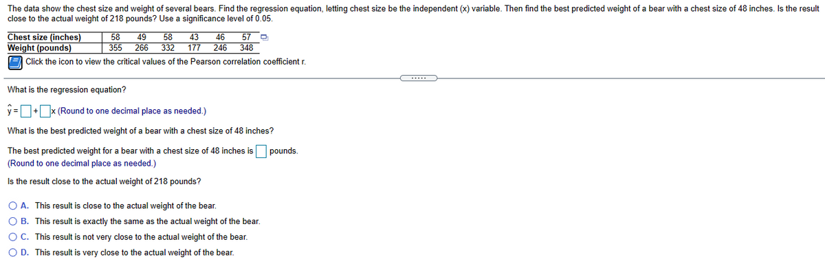 The data show the chest size and weight of several bears. Find the regression equation, letting chest size be the independent (x) variable. Then find the best predicted weight of a bear with a chest size of 48 inches. Is the result
close to the actual weight of 218 pounds? Use a significance level of 0.05.
Chest size (inches)
Weight (pounds)
(= Click the icon to view the critical values of the Pearson correlation coefficient r.
49
355
266
58
58
57
46
348
43
332
177
246
What is the regression equation?
y =+x (Round to one decimal place as needed.)
What is the best predicted weight of a bear with a chest size of 48 inches?
The best predicted weight for a bear with a chest size of 48 inches is
pounds.
(Round to one decimal place as needed.)
Is the result close to the actual weight of 218 pounds?
O A. This result is close to the actual weight of the bear.
O B. This result is exactly the same as the actual weight of the bear.
O C. This result is not very close to the actual weight of the bear.
O D. This result is very close to the actual weight of the bear.
