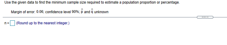 Use the given data to find the minimum sample size required to estimate a population proportion or percentage.
Margin of error: 0.06; confidence level 90%; p and q unknown
.....
(Round up to the nearest integer.)
n=
