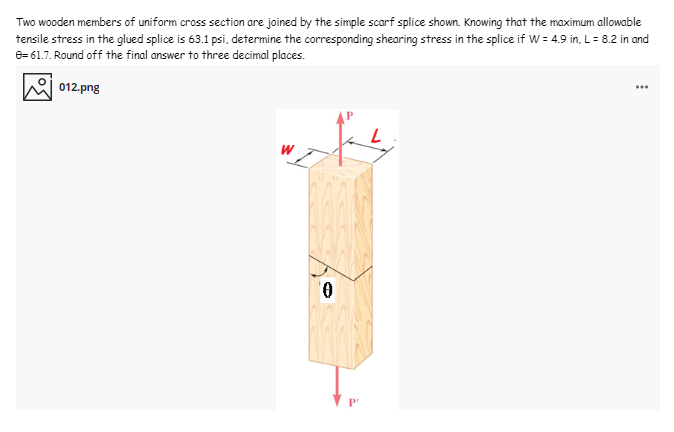 Two wooden members of uniform cross section are joined by the simple scarf splice shown. Knowing that the maximum allowable
tensile stress in the glued splice is 63.1 psi, determine the corresponding shearing stress in the splice if W = 4.9 in, L= 8.2 in and
8= 61.7. Round off the final answer to three decimal places.
012.png
...
P'
