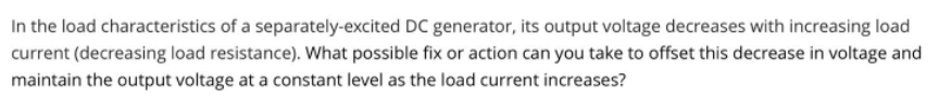 In the load characteristics of a separately-excited DC generator, its output voltage decreases with increasing load
current (decreasing load resistance). What possible fix or action can you take to offset this decrease in voltage and
maintain the output voltage at a constant level as the load current increases?
