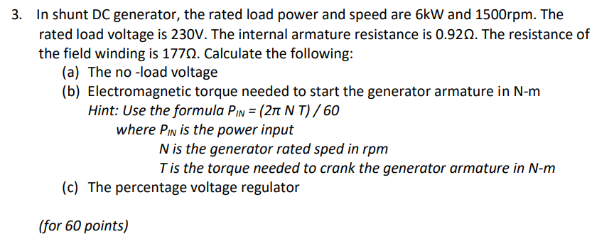 3. In shunt DC generator, the rated load power and speed are 6kW and 1500rpm. The
rated load voltage is 230V. The internal armature resistance is 0.920. The resistance of
the field winding is 1770. Calculate the following:
(a) The no -load voltage
(b) Electromagnetic torque needed to start the generator armature in N-m
Hint: Use the formula PIN = (2n N T) / 60
where PIN is the power input
N is the generator rated sped in rpm
Tis the torque needed to crank the generator armature in N-m
(c) The percentage voltage regulator
(for 60 points)
