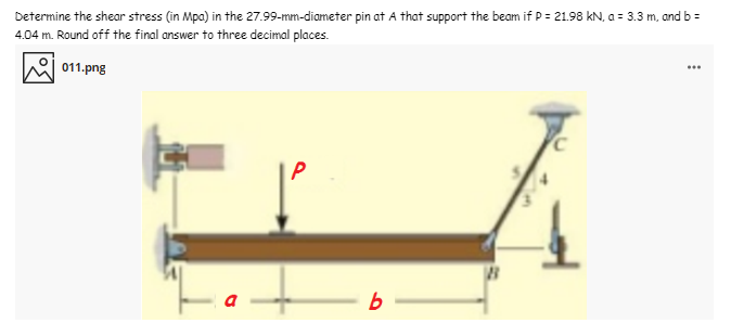 Determine the shear stress (in Mpa) in the 27.99-mm-diameter pin at A that support the beam if P = 21.98 kN. a = 3.3 m, and b =
4.04 m. Round off the final answer to three decimal places.
011.png
...
