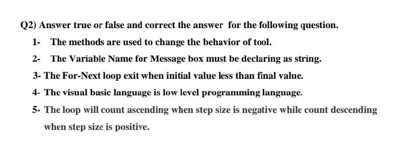 Q2) Answer true or false and correct the answer for the following question.
1- The methods are used to change the behavior of tool.
2- The Variable Name for Message box must be declaring as string.
3- The For-Next loop exit when initial value less than final value.
4- The visual basic language is low level programming language.
5- The loop will count ascending when step size is negative while count descending
when step size is positive.
