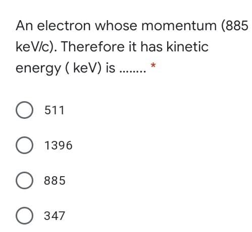An electron whose momentum (885
keV/c). Therefore it has kinetic
energy ( keV) is .*
511
1396
885
347
