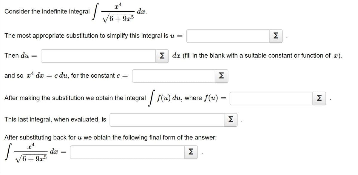 x4
Consider the indefinite integral
dx.
6 + 9x5
The most appropriate substitution to simplify this integral is u =
Σ
Then du
E dx (fill in the blank with a suitable constant or function of x),
and so x dx
c du, for the constant c =
Σ
After making the substitution we obtain the integral
| f(u) du, where f(u) =
Σ
This last integral, when evaluated, is
Σ
After substituting back for u we obtain the following final form of the answer:
.4
dx
Σ
6+ 9x5

