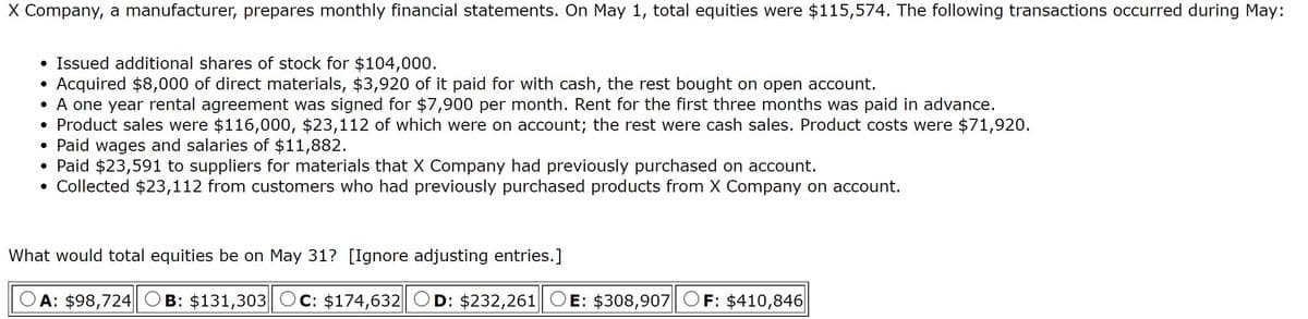 X Company, a manufacturer, prepares monthly financial statements. On May 1, total equities were $115,574. The following transactions occurred during May:
Issued additional shares of stock for $104,000.
Acquired $8,000 of direct materials, $3,920 of it paid for with cash, the rest bought on open account.
• A one year rental agreement was signed for $7,900 per month. Rent for the first three months was paid in advance.
• Product sales were $116,000, $23,112 of which were on account; the rest were cash sales. Product costs were $71,920.
• Paid wages and salaries of $11,882.
• Paid $23,591 to suppliers for materials that X Company had previously purchased on account.
• Collected $23,112 from customers who had previously purchased products from X Company on account.
What would total equities be on May 31? [Ignore adjusting entries.]
A: $98,724
B: $131,303 Oc: $174,632| OD: $232,261 OE: $308,907 OF: $410,846
