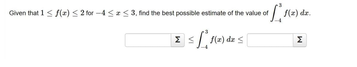 3
Given that 1 < f(x) < 2 for -4 < x < 3, find the best possible estimate of the value of
f(x) dx.
Σ<
dx <
Σ

