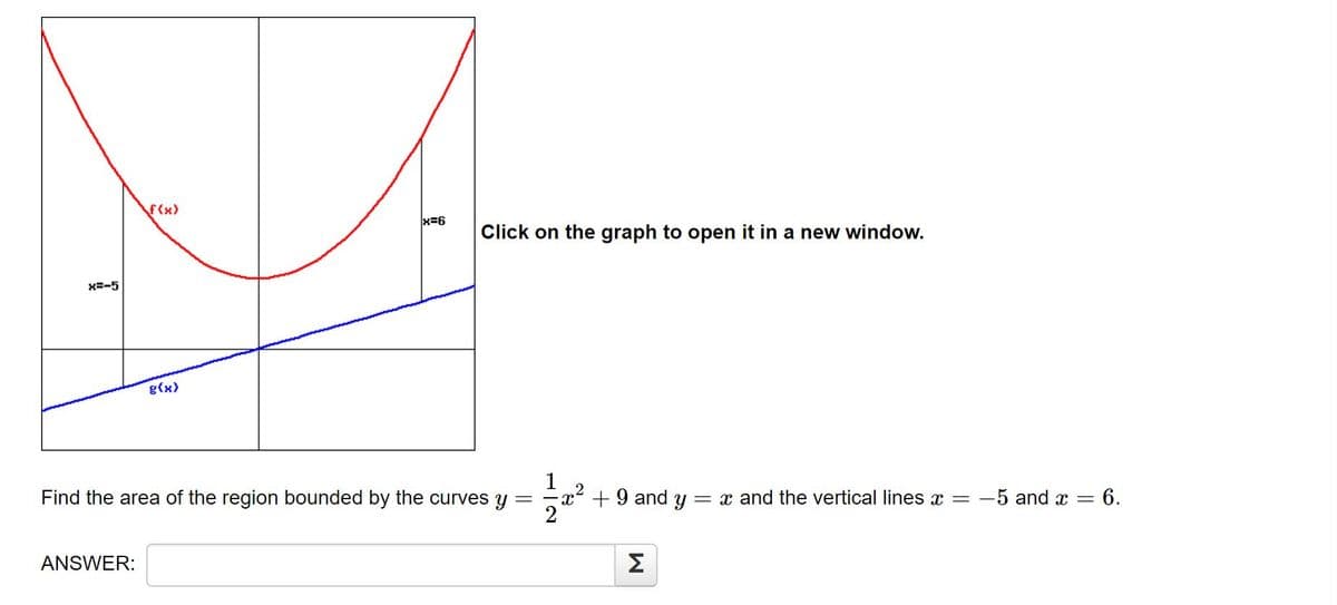 f(x)
x=6
Click on the graph to open it in a new window.
X=-5
g(x)
Find the area of the region bounded by the curves y
+9 and y
= x and the vertical lines x =
-5 and x =
:6.
ANSWER:
Σ
