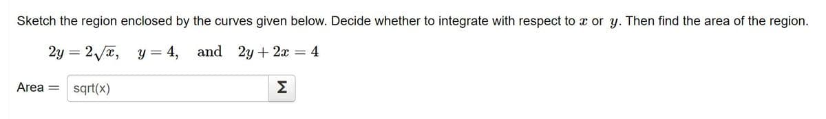 Sketch the region enclosed by the curves given below. Decide whether to integrate with respect to x or y. Then find the area of the region.
2y = 2 /x,
y = 4,
and
2y + 2x
4
Area =
sqrt(x)
Σ
