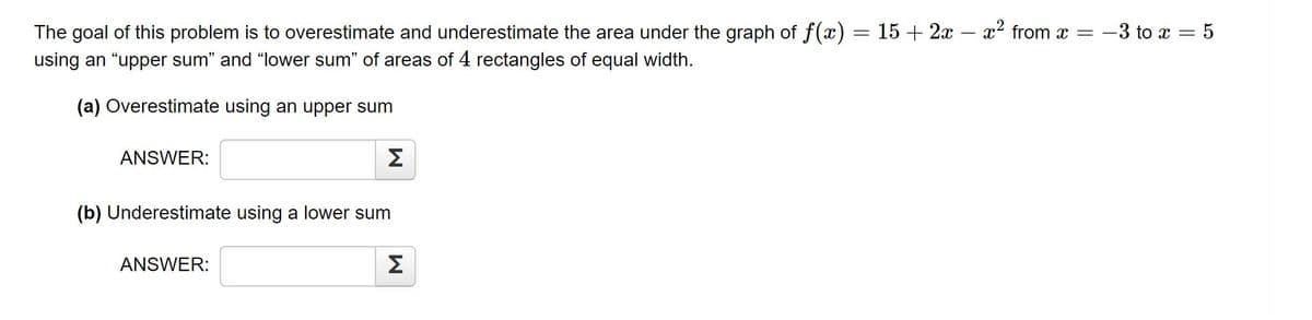 The goal of this problem is to overestimate and underestimate the area under the graph of f(x) = 15 + 2x – x² from x =
using an "upper sum" and "lower sum" of areas of 4 rectangles of equal width.
-3 to x = 5
(a) Overestimate using an upper sum
ANSWER:
Σ
(b) Underestimate using a lower sum
ANSWER:
Σ
