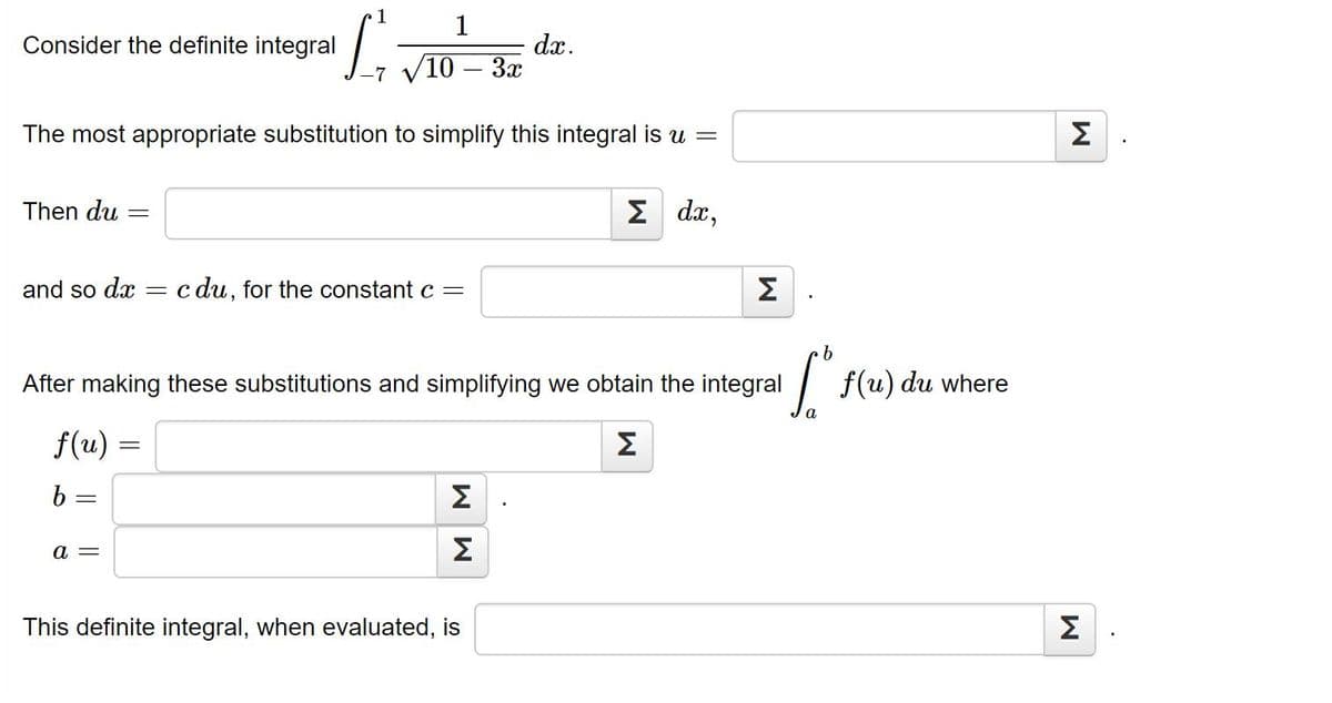 1
Consider the definite integral
dx.
10 – 3x
The most appropriate substitution to simplify this integral is u =
Σ
Then du
2 dx,
and so dx
c du, for the constant c =
Σ
9.
After making these substitutions and simplifying we obtain the integral
f(u)
) du where
f(u) =
Σ
b =
Σ
a =
This definite integral, when evaluated, is
Σ
W W
