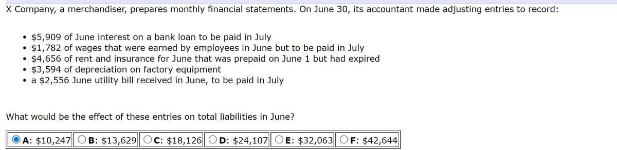 X Company, a merchandiser, prepares monthly financial statements. On June 30, its accountant made adjusting entries to record:
• $5,909 of June interest on a bank loan to be paid in July
$1,782 of wages that were earned by employees in June but to be paid in July
$4,656 of rent and insurance for June that was prepaid on June 1 but had expired
$3,594 of depreciation on factory equipment
• a $2,556 June utility bill received in June, to be paid in July
What would be the effect of these entries on total liabilities in June?
A: $10,247
B: $13,629
C: $18,126|| OD: $24,107
E: $32,063 OF: $42,644
