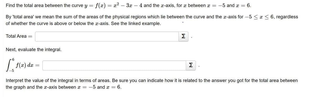 Find the total area between the curve y = f(x) = x? – 3x – 4 and the x-axis, for x between x =
-5 and x =
6.
By 'total area' we mean the sum of the areas of the physical regions which lie between the curve and the x-axis for -5 < x < 6, regardless
of whether the curve is above or below the x-axis. See the linked example.
Total Area
Σ
Next, evaluate the integral.
f(x) dx
Σ.
Interpret the value of the integral in terms of areas. Be sure you can indicate how it is related to the answer you got for the total area between
the graph and the x-axis between x = –
-5 and x =
= 6.
