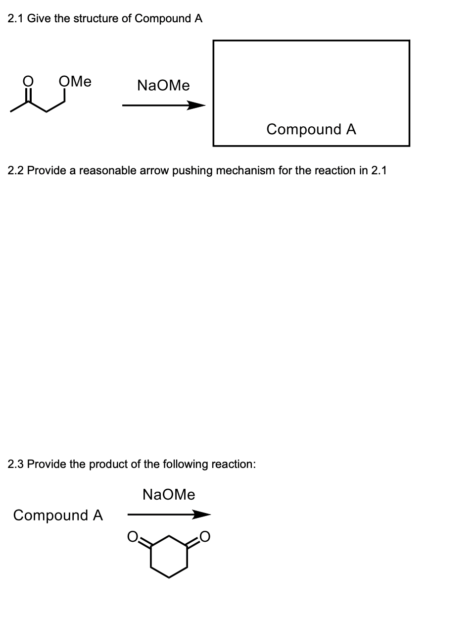 2.1 Give the structure of Compound A
OMe
NaOMe
2.2 Provide a reasonable arrow pushing mechanism for the reaction in 2.1
2.3 Provide the product of the following reaction:
Compound A
Compound A
NaOMe
