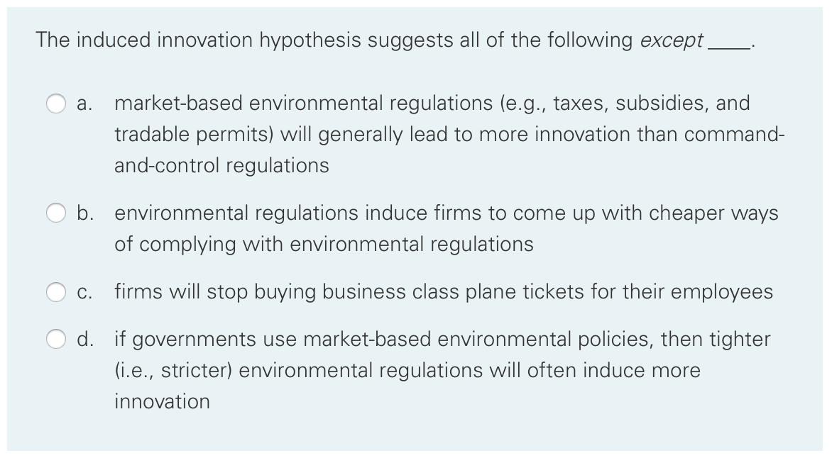 The induced innovation hypothesis suggests all of the following except _
а.
market-based environmental regulations (e.g., taxes, subsidies, and
tradable permits) will generally lead to more innovation than command-
and-control regulations
b. environmental regulations induce firms to come up with cheaper ways
of complying with environmental regulations
С.
firms will stop buying business class plane tickets for their employees
d. if governments use market-based environmental policies, then tighter
(i.e., stricter) environmental regulations will often induce more
innovation

