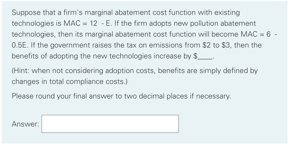 Suppose that a firm's marginal abatement cost function with existing
technologies is MAC = 12 - E. If the firm adopts new pollution abatement
technologies, then its marginal abatement cost function will become MAC = 6 -
0.5E. If the government raises the tax on emissions from $2 to $3, then the
benefits of adopting the new technologies increase by $
(Hint: when not considering adoption costs, benefits are simply defined by
changes in total compliance costs.)
Please round your final answer to two decimal places if necessary.
Answer:
