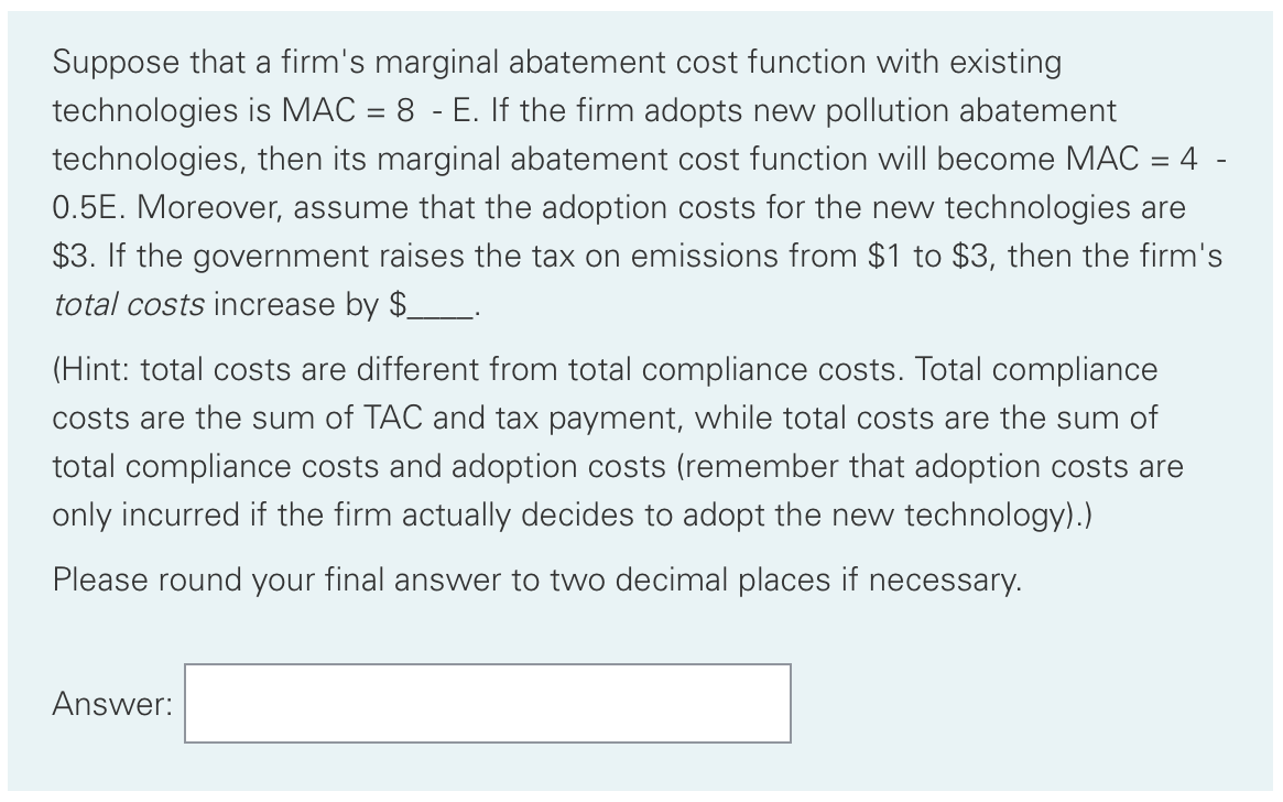 Suppose that a firm's marginal abatement cost function with existing
technologies is MAC = 8 - E. If the firm adopts new pollution abatement
technologies, then its marginal abatement cost function will become MAC = 4 -
0.5E. Moreover, assume that the adoption costs for the new technologies are
$3. If the government raises the tax on emissions from $1 to $3, then the firm's
total costs increase by $__.
(Hint: total costs are different from total compliance costs. Total compliance
costs are the sum of TAC and tax payment, while total costs are the sum of
total compliance costs and adoption costs (remember that adoption costs are
only incurred if the firm actually decides to adopt the new technology).)
Please round your final ansswer to two decimal places if necessary.
Answer:
