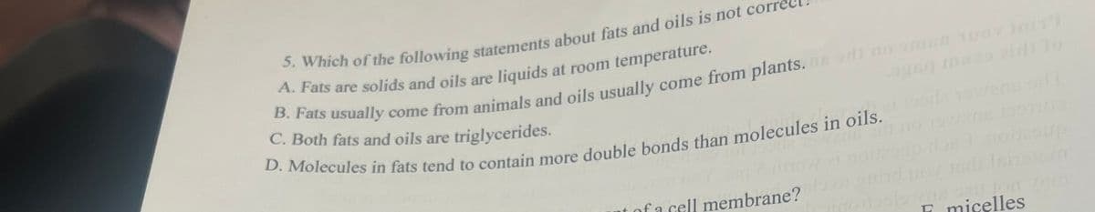 A. Fats are solids and oils are liquids at room temperature.
C. Both fats and oils are triglycerides.
dncanou
of a cell membrane?
E micelles
