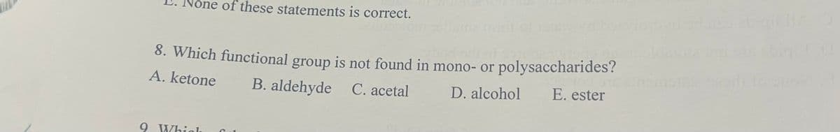 None of these statements is correct.
8. Which functional group is not found in mono- or polysaccharides?
A. ketone
B. aldehyde C. acetal
D. alcohol
E. ester
9 Whiol

