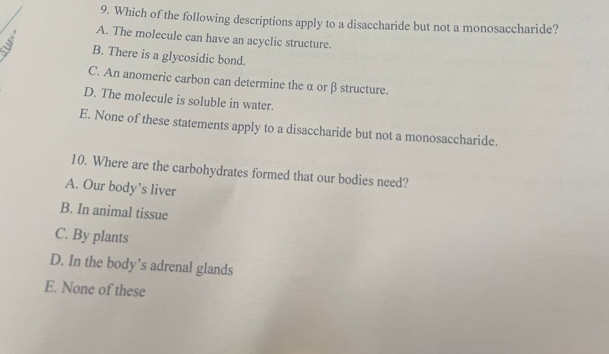 9. Which of the following descriptions apply to a disaccharide but not a monosaccharide?
A. The molecule can have an acyclic structure.
B. There is a glycosidic bond.
C. An anomeric carbon can determine the a or ß structure.
D. The molecule is soluble in water.
E. None of these statements apply to a disaccharide but not a monosaccharide.
10. Where are the carbohydrates formed that our bodies need?
A. Our body's liver
B. In animal tissue
C. By plants
D. In the body's adrenal glands
E. None of these
