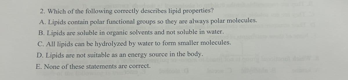 2. Which of the following correctly describes lipid properties?
A. Lipids contain polar functional groups so they are always polar molecules.
B. Lipids are soluble in organic solvents and not soluble in water.
C. All lipids can be hydrolyzed by water to form smaller molecules.
D. Lipids are not suitable as an energy source in the body.
E. None of these statements are correct.
lode
