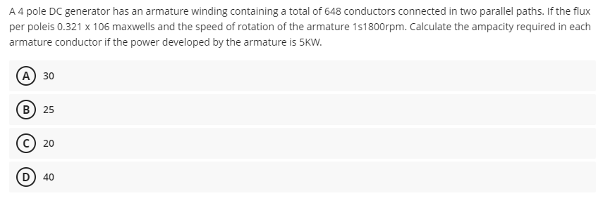 A 4 pole DC generator has an armature winding containing a total of 648 conductors connected in two parallel paths. If the flux
per poleis 0.321 x 106 maxwells and the speed of rotation of the armature 1s1800rpm. Calculate the ampacity required in each
armature conductor if the power developed by the armature is 5KW.
(А) 30
(в) 25
(D
40
20
