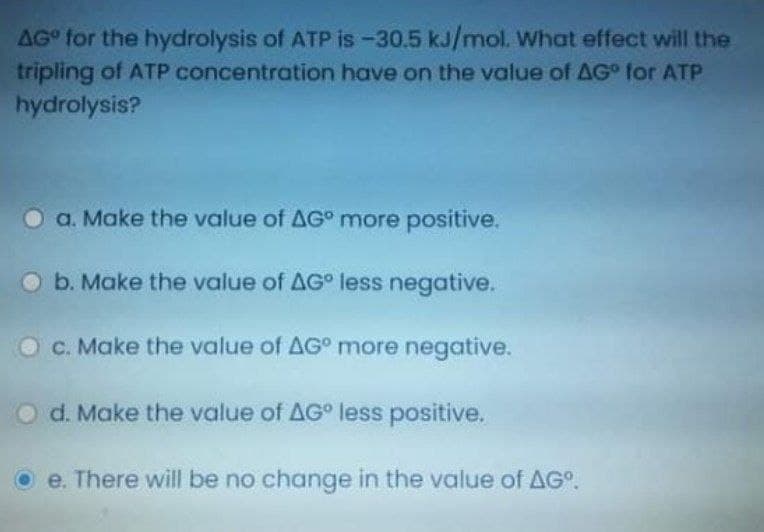 AG for the hydrolysis of ATP is-30.5 kJ/mol. What effect will the
tripling of ATP concentration have on the value of AG° for ATP
hydrolysis?
a. Make the value of AG° more positive.
O b. Make the value of AG° less negative.
O C. Make the value of AG° more negative.
O d. Make the value of AG less positive.
O e. There will be no change in the value of AG°.
