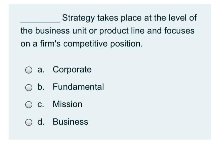 Strategy takes place at the level of
the business unit or product line and focuses
on a firm's competitive position.
a. Corporate
b. Fundamental
O c. Mission
O d. Business
